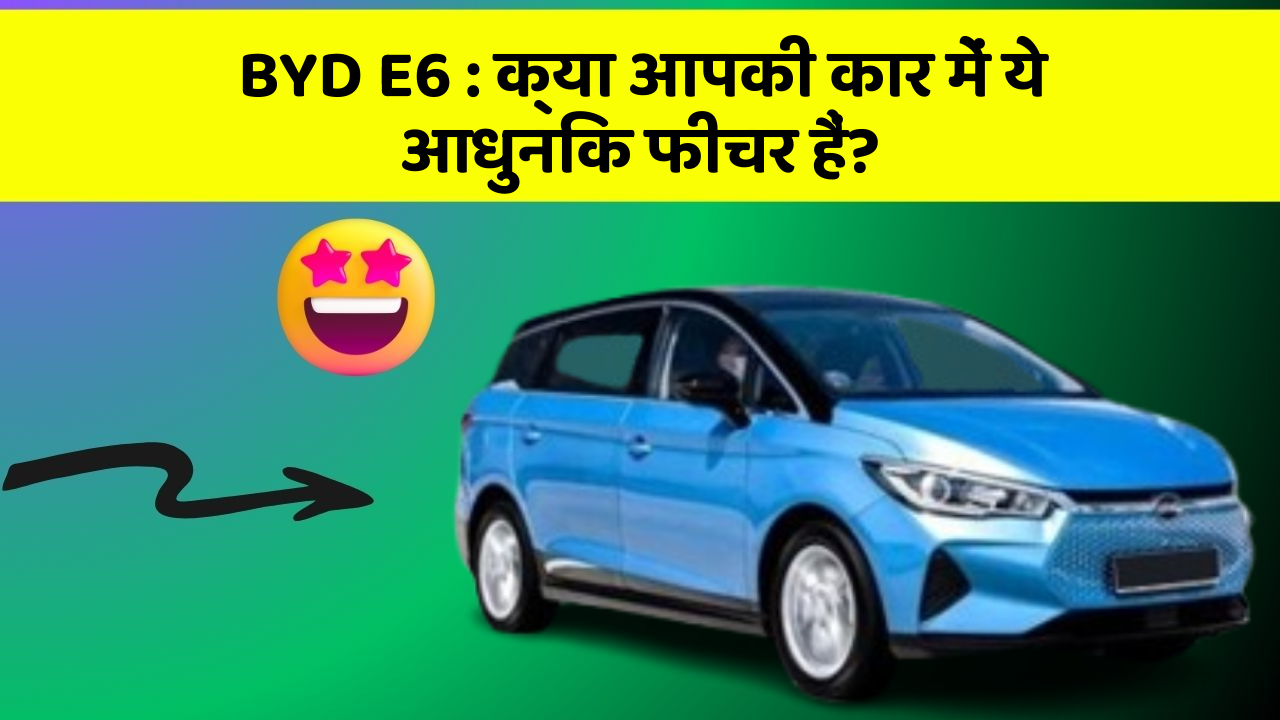 BYD E6: क्या आपकी कार में ये आधुनिक फीचर हैं?